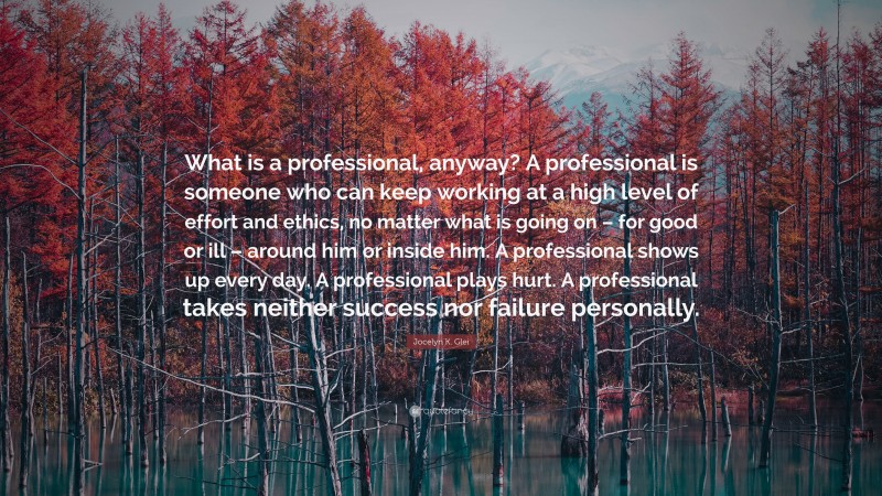 Jocelyn K. Glei Quote: “What is a professional, anyway? A professional is someone who can keep working at a high level of effort and ethics, no matter what is going on – for good or ill – around him or inside him. A professional shows up every day. A professional plays hurt. A professional takes neither success nor failure personally.”