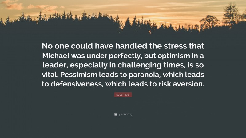 Robert Iger Quote: “No one could have handled the stress that Michael was under perfectly, but optimism in a leader, especially in challenging times, is so vital. Pessimism leads to paranoia, which leads to defensiveness, which leads to risk aversion.”