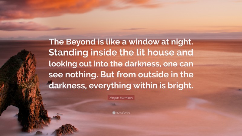 Megan Morrison Quote: “The Beyond is like a window at night. Standing inside the lit house and looking out into the darkness, one can see nothing. But from outside in the darkness, everything within is bright.”