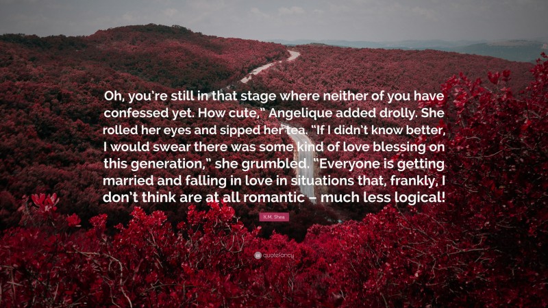 K.M. Shea Quote: “Oh, you’re still in that stage where neither of you have confessed yet. How cute,” Angelique added drolly. She rolled her eyes and sipped her tea. “If I didn’t know better, I would swear there was some kind of love blessing on this generation,” she grumbled. “Everyone is getting married and falling in love in situations that, frankly, I don’t think are at all romantic – much less logical!”