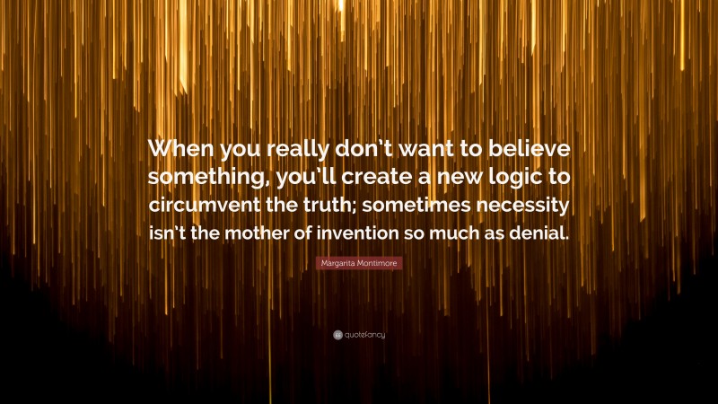 Margarita Montimore Quote: “When you really don’t want to believe something, you’ll create a new logic to circumvent the truth; sometimes necessity isn’t the mother of invention so much as denial.”