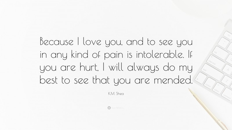 K.M. Shea Quote: “Because I love you, and to see you in any kind of pain is intolerable. If you are hurt, I will always do my best to see that you are mended.”