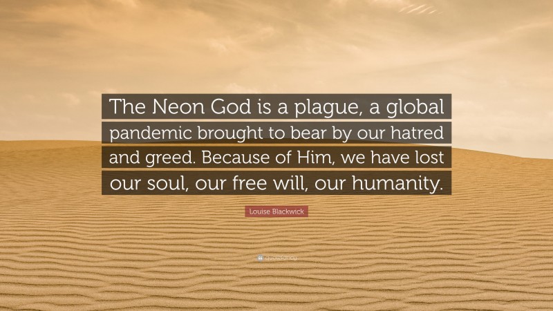 Louise Blackwick Quote: “The Neon God is a plague, a global pandemic brought to bear by our hatred and greed. Because of Him, we have lost our soul, our free will, our humanity.”