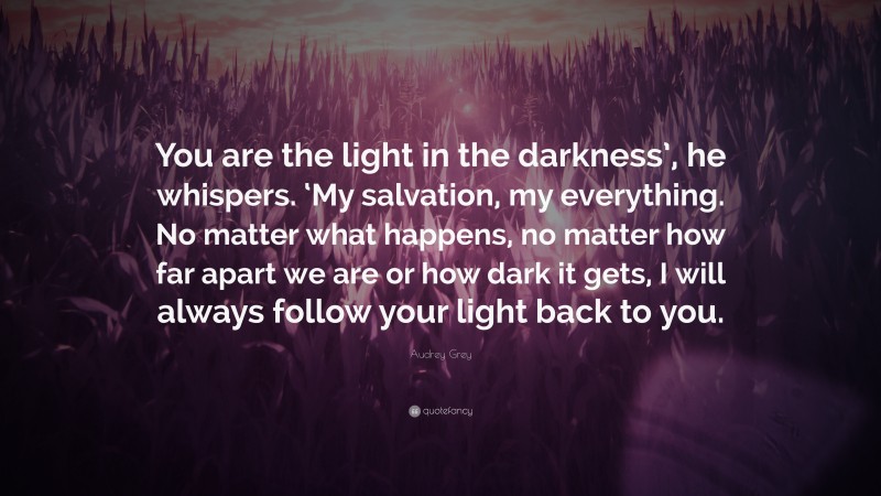 Audrey Grey Quote: “You are the light in the darkness’, he whispers. ‘My salvation, my everything. No matter what happens, no matter how far apart we are or how dark it gets, I will always follow your light back to you.”