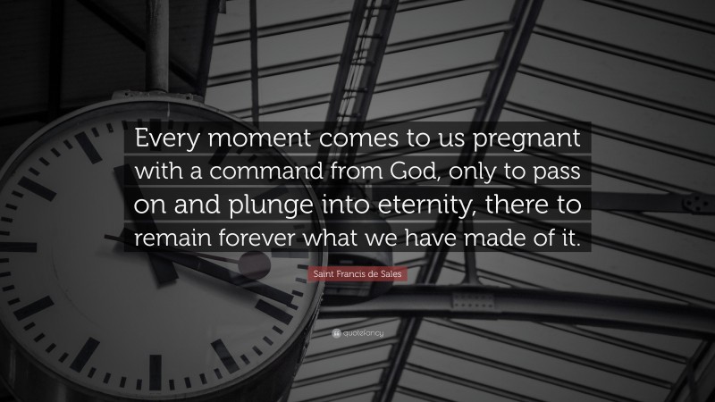 Saint Francis de Sales Quote: “Every moment comes to us pregnant with a command from God, only to pass on and plunge into eternity, there to remain forever what we have made of it.”