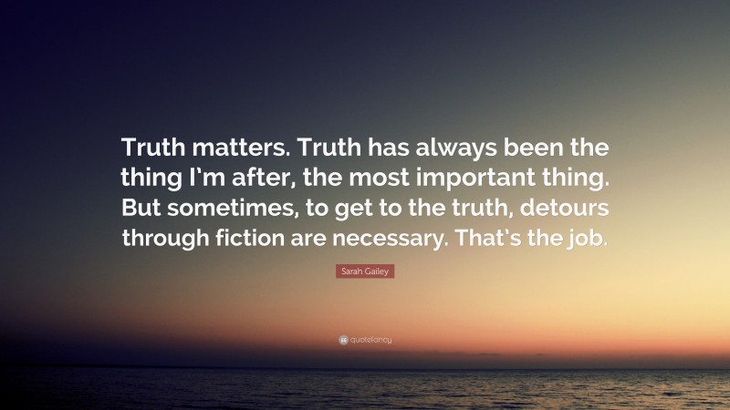 Sarah Gailey Quote: “Truth matters. Truth has always been the thing I’m after, the most important thing. But sometimes, to get to the truth, detours through fiction are necessary. That’s the job.”