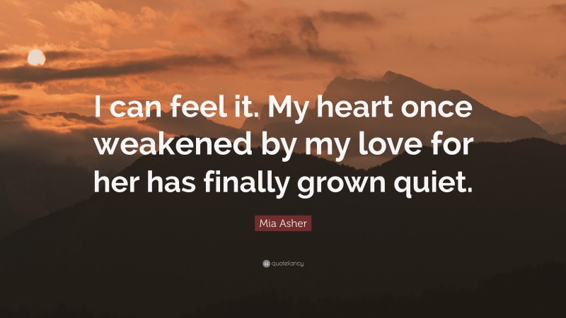 Mia Asher Quote: “I can feel it. My heart once weakened by my love for her has finally grown quiet.”