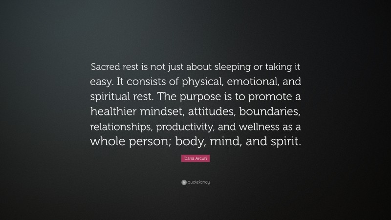 Dana Arcuri Quote: “Sacred rest is not just about sleeping or taking it easy. It consists of physical, emotional, and spiritual rest. The purpose is to promote a healthier mindset, attitudes, boundaries, relationships, productivity, and wellness as a whole person; body, mind, and spirit.”