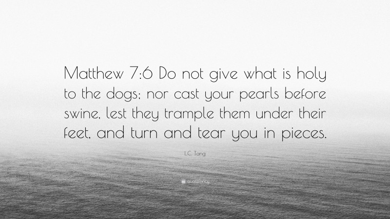 L.C. Tang Quote: “Matthew 7:6 Do not give what is holy to the dogs; nor cast your pearls before swine, lest they trample them under their feet, and turn and tear you in pieces.”