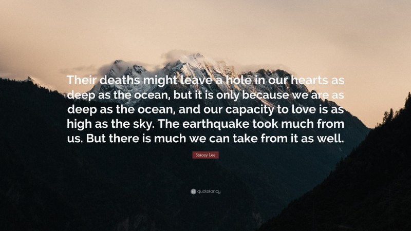 Stacey Lee Quote: “Their deaths might leave a hole in our hearts as deep as the ocean, but it is only because we are as deep as the ocean, and our capacity to love is as high as the sky. The earthquake took much from us. But there is much we can take from it as well.”