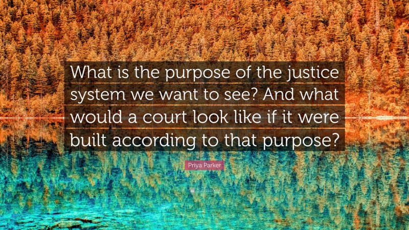Priya Parker Quote: “What is the purpose of the justice system we want to see? And what would a court look like if it were built according to that purpose?”