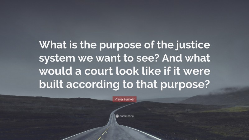 Priya Parker Quote: “What is the purpose of the justice system we want to see? And what would a court look like if it were built according to that purpose?”