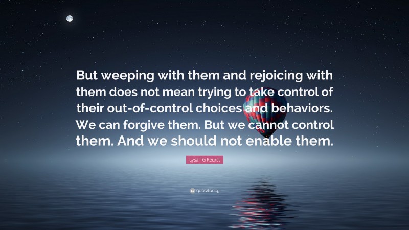 Lysa TerKeurst Quote: “But weeping with them and rejoicing with them does not mean trying to take control of their out-of-control choices and behaviors. We can forgive them. But we cannot control them. And we should not enable them.”