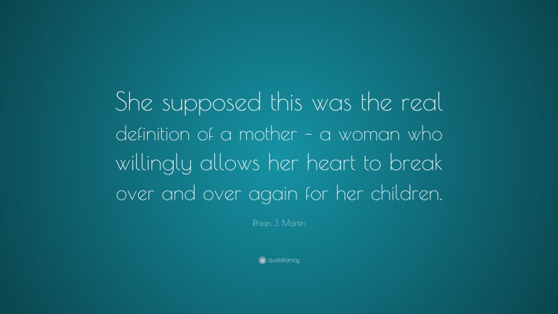 Rhian J. Martin Quote: “She supposed this was the real definition of a mother – a woman who willingly allows her heart to break over and over again for her children.”