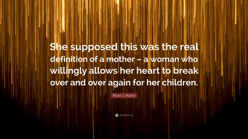 Rhian J. Martin Quote: “She supposed this was the real definition of a mother – a woman who willingly allows her heart to break over and over again for her children.”