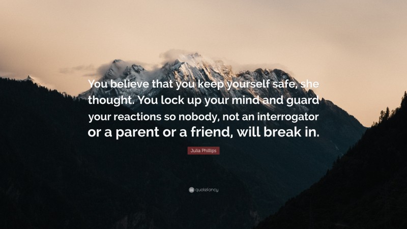 Julia Phillips Quote: “You believe that you keep yourself safe, she thought. You lock up your mind and guard your reactions so nobody, not an interrogator or a parent or a friend, will break in.”