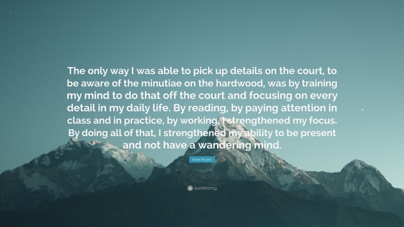 Kobe Bryant Quote: “The only way I was able to pick up details on the court, to be aware of the minutiae on the hardwood, was by training my mind to do that off the court and focusing on every detail in my daily life. By reading, by paying attention in class and in practice, by working, I strengthened my focus. By doing all of that, I strengthened my ability to be present and not have a wandering mind.”