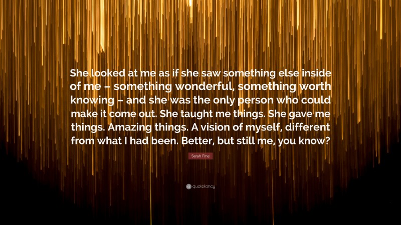 Sarah Fine Quote: “She looked at me as if she saw something else inside of me – something wonderful, something worth knowing – and she was the only person who could make it come out. She taught me things. She gave me things. Amazing things. A vision of myself, different from what I had been. Better, but still me, you know?”