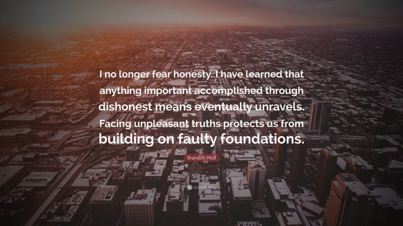 Brandon Mull Quote: “I no longer fear honesty. I have learned that anything important accomplished through dishonest means eventually unravels. Facing unpleasant truths protects us from building on faulty foundations.”