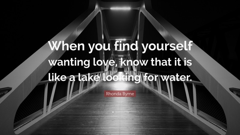 Rhonda Byrne Quote: “When you find yourself wanting love, know that it is like a lake looking for water.”