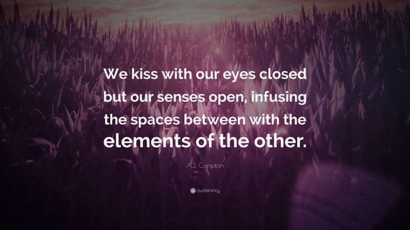 A.J. Compton Quote: “We kiss with our eyes closed but our senses open, infusing the spaces between with the elements of the other.”