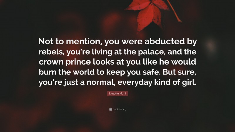 Lynette Noni Quote: “Not to mention, you were abducted by rebels, you’re living at the palace, and the crown prince looks at you like he would burn the world to keep you safe. But sure, you’re just a normal, everyday kind of girl.”