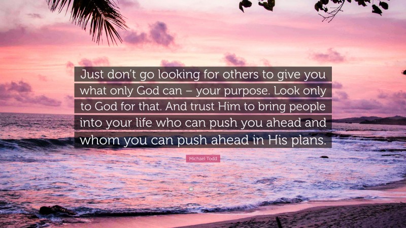 Michael Todd Quote: “Just don’t go looking for others to give you what only God can – your purpose. Look only to God for that. And trust Him to bring people into your life who can push you ahead and whom you can push ahead in His plans.”