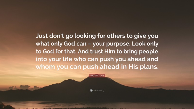 Michael Todd Quote: “Just don’t go looking for others to give you what only God can – your purpose. Look only to God for that. And trust Him to bring people into your life who can push you ahead and whom you can push ahead in His plans.”