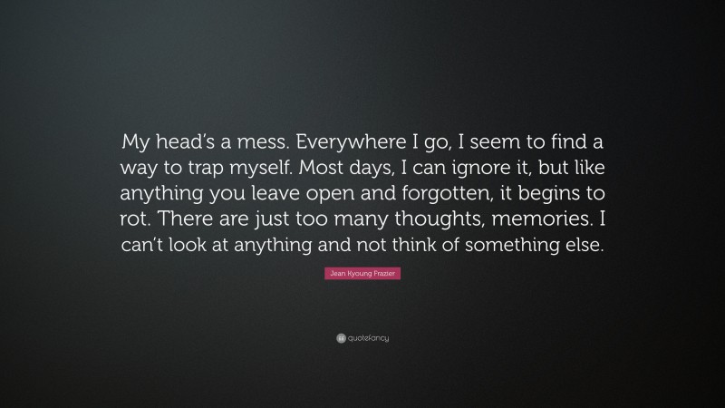 Jean Kyoung Frazier Quote: “My head’s a mess. Everywhere I go, I seem to find a way to trap myself. Most days, I can ignore it, but like anything you leave open and forgotten, it begins to rot. There are just too many thoughts, memories. I can’t look at anything and not think of something else.”