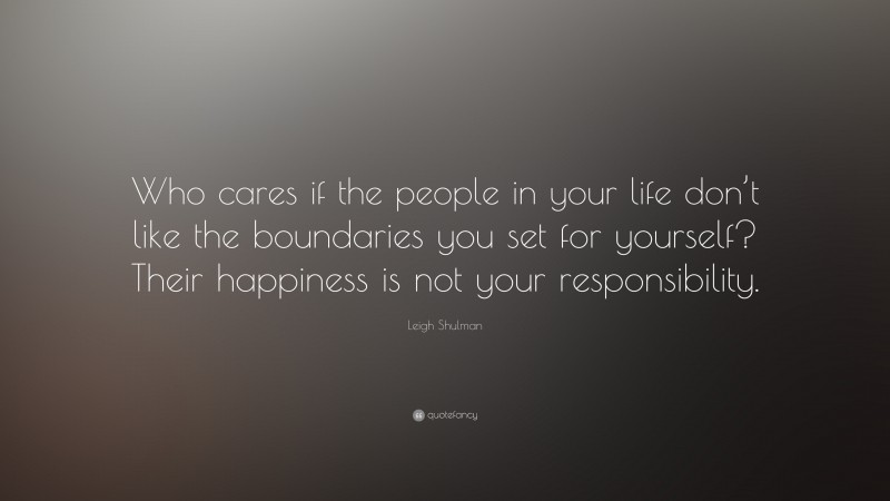 Leigh Shulman Quote: “Who cares if the people in your life don’t like the boundaries you set for yourself? Their happiness is not your responsibility.”