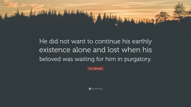 K.A. Merikan Quote: “He did not want to continue his earthly existence alone and lost when his beloved was waiting for him in purgatory.”