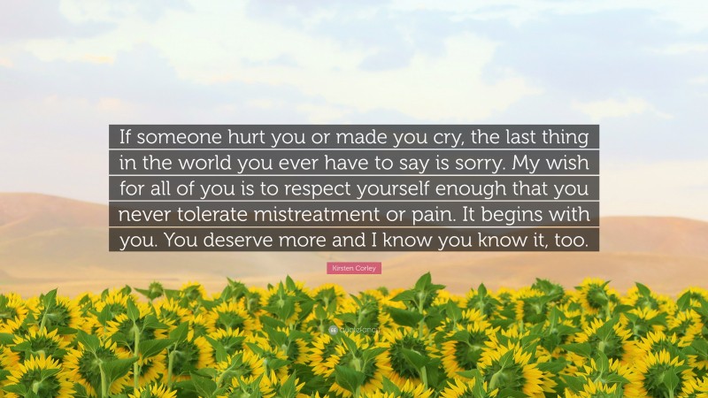 Kirsten Corley Quote: “If someone hurt you or made you cry, the last thing in the world you ever have to say is sorry. My wish for all of you is to respect yourself enough that you never tolerate mistreatment or pain. It begins with you. You deserve more and I know you know it, too.”