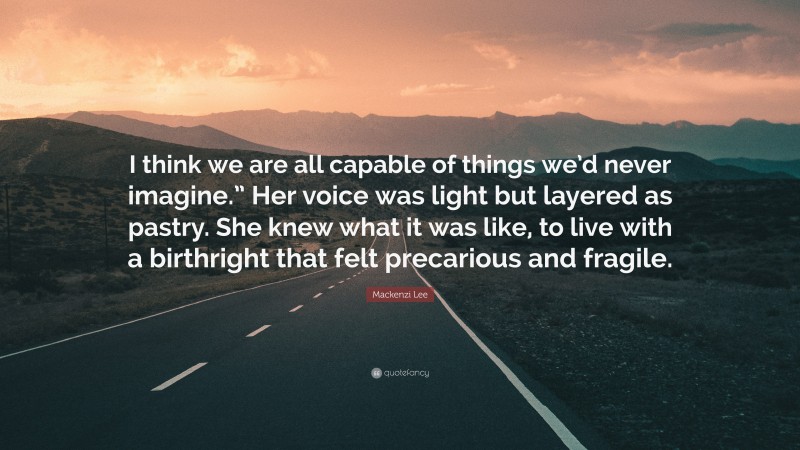 Mackenzi Lee Quote: “I think we are all capable of things we’d never imagine.” Her voice was light but layered as pastry. She knew what it was like, to live with a birthright that felt precarious and fragile.”