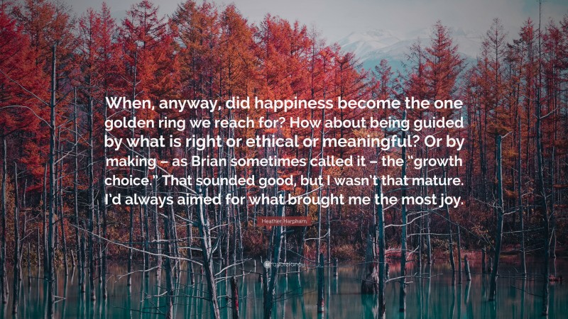 Heather Harpham Quote: “When, anyway, did happiness become the one golden ring we reach for? How about being guided by what is right or ethical or meaningful? Or by making – as Brian sometimes called it – the “growth choice.” That sounded good, but I wasn’t that mature. I’d always aimed for what brought me the most joy.”