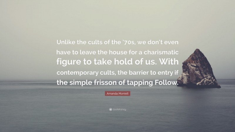 Amanda Montell Quote: “Unlike the cults of the ’70s, we don’t even have to leave the house for a charismatic figure to take hold of us. With contemporary cults, the barrier to entry if the simple frisson of tapping Follow.”