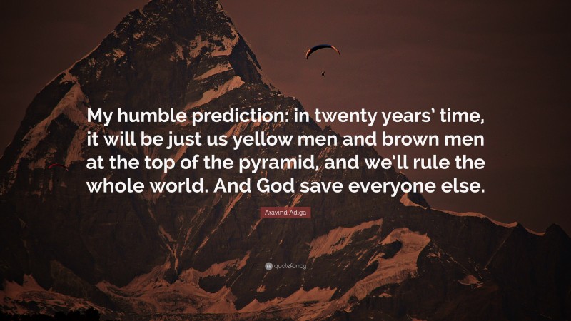 Aravind Adiga Quote: “My humble prediction: in twenty years’ time, it will be just us yellow men and brown men at the top of the pyramid, and we’ll rule the whole world. And God save everyone else.”