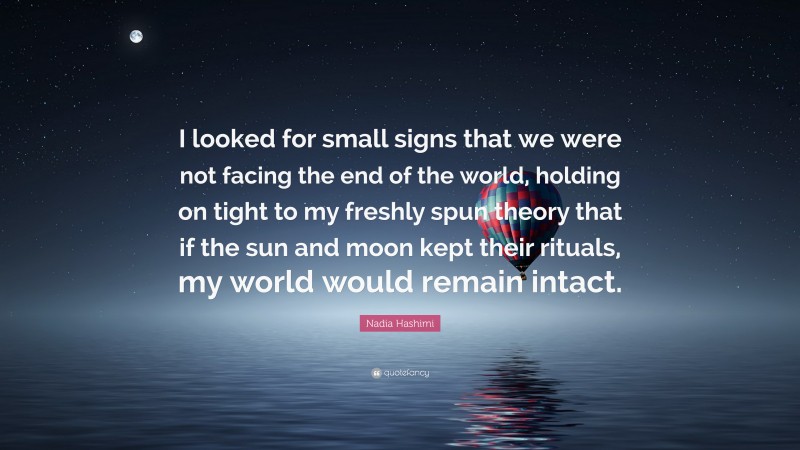 Nadia Hashimi Quote: “I looked for small signs that we were not facing the end of the world, holding on tight to my freshly spun theory that if the sun and moon kept their rituals, my world would remain intact.”
