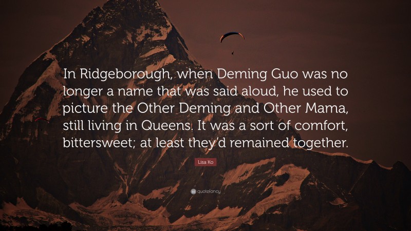 Lisa Ko Quote: “In Ridgeborough, when Deming Guo was no longer a name that was said aloud, he used to picture the Other Deming and Other Mama, still living in Queens. It was a sort of comfort, bittersweet; at least they’d remained together.”