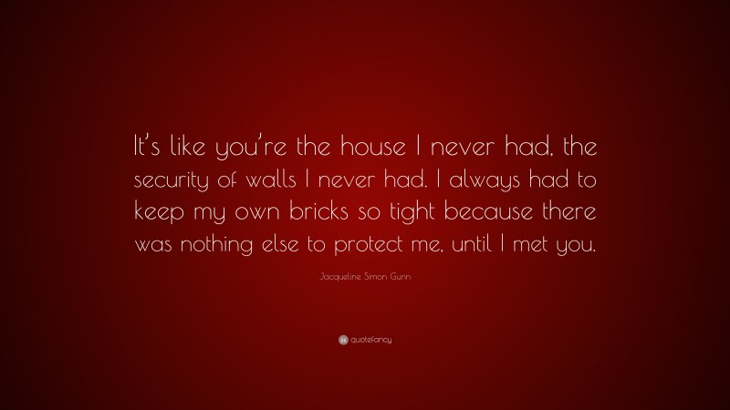 Jacqueline Simon Gunn Quote: “It’s like you’re the house I never had, the security of walls I never had. I always had to keep my own bricks so tight because there was nothing else to protect me, until I met you.”
