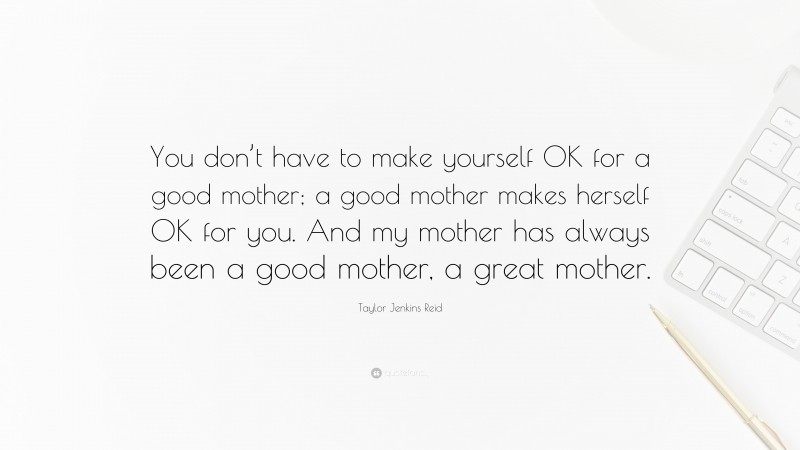 Taylor Jenkins Reid Quote: “You don’t have to make yourself OK for a good mother; a good mother makes herself OK for you. And my mother has always been a good mother, a great mother.”