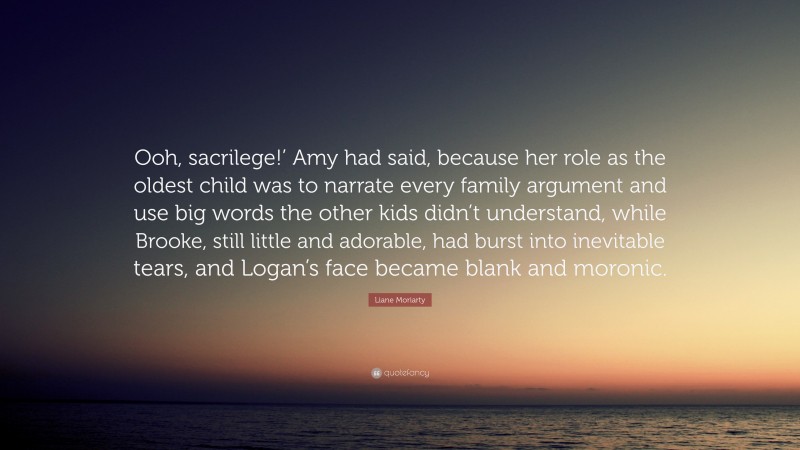 Liane Moriarty Quote: “Ooh, sacrilege!’ Amy had said, because her role as the oldest child was to narrate every family argument and use big words the other kids didn’t understand, while Brooke, still little and adorable, had burst into inevitable tears, and Logan’s face became blank and moronic.”