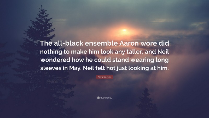 Nora Sakavic Quote: “The all-black ensemble Aaron wore did nothing to make him look any taller, and Neil wondered how he could stand wearing long sleeves in May. Neil felt hot just looking at him.”