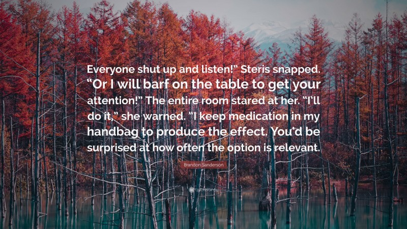 Brandon Sanderson Quote: “Everyone shut up and listen!” Steris snapped. “Or I will barf on the table to get your attention!” The entire room stared at her. “I’ll do it,” she warned. “I keep medication in my handbag to produce the effect. You’d be surprised at how often the option is relevant.”