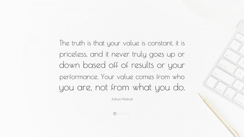 Joshua Medcalf Quote: “The truth is that your value is constant, it is priceless, and it never truly goes up or down based off of results or your performance. Your value comes from who you are, not from what you do.”