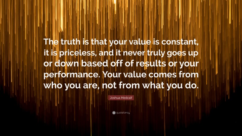 Joshua Medcalf Quote: “The truth is that your value is constant, it is priceless, and it never truly goes up or down based off of results or your performance. Your value comes from who you are, not from what you do.”