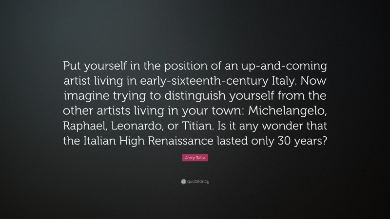 Jerry Saltz Quote: “Put yourself in the position of an up-and-coming artist living in early-sixteenth-century Italy. Now imagine trying to distinguish yourself from the other artists living in your town: Michelangelo, Raphael, Leonardo, or Titian. Is it any wonder that the Italian High Renaissance lasted only 30 years?”