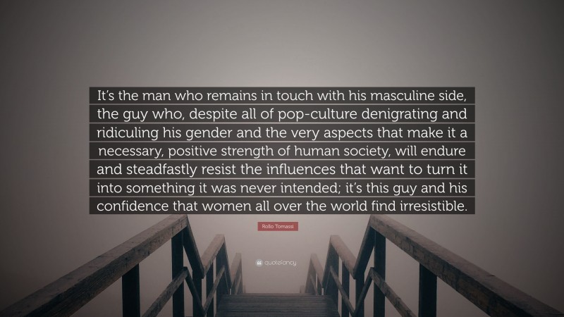 Rollo Tomassi Quote: “It’s the man who remains in touch with his masculine side, the guy who, despite all of pop-culture denigrating and ridiculing his gender and the very aspects that make it a necessary, positive strength of human society, will endure and steadfastly resist the influences that want to turn it into something it was never intended; it’s this guy and his confidence that women all over the world find irresistible.”