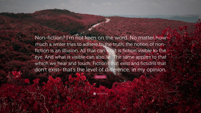 Riku Onda Quote: “Non-fiction? I’m not keen on the word. No matter how much a writer tries to adhere to the truth, the notion of non-fiction is an illusion. All that can exist is fiction visible to the eye. And what is visible can also lie. The same applies to that which we hear and touch. Fictions that exist and fictions that don’t exist- that’s the level of difference, in my opinion.”