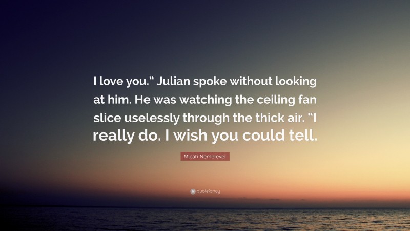 Micah Nemerever Quote: “I love you.” Julian spoke without looking at him. He was watching the ceiling fan slice uselessly through the thick air. “I really do. I wish you could tell.”