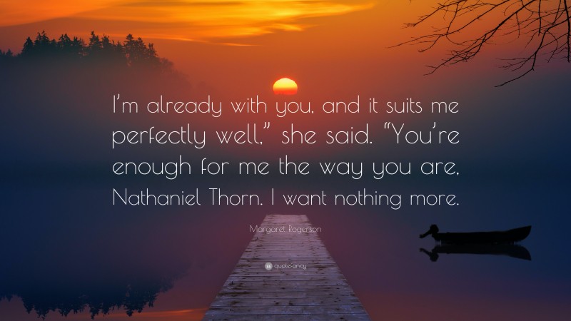 Margaret Rogerson Quote: “I’m already with you, and it suits me perfectly well,” she said. “You’re enough for me the way you are, Nathaniel Thorn. I want nothing more.”